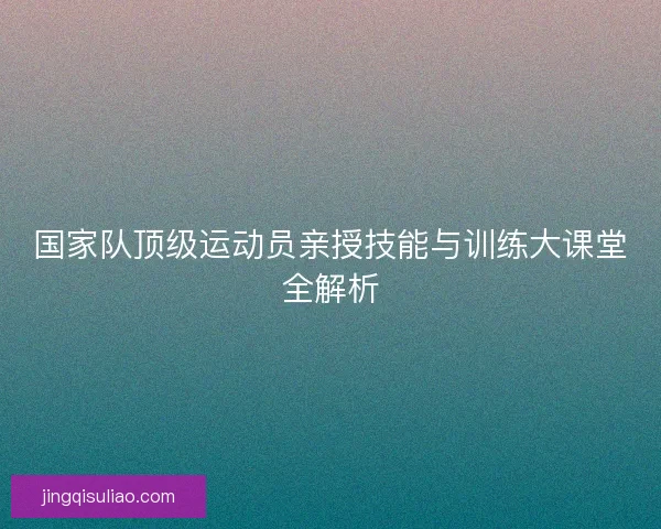 国家队顶级运动员亲授技能与训练大课堂全解析