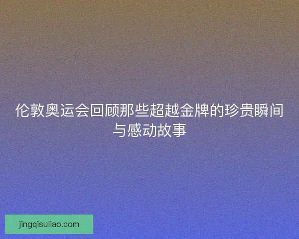 伦敦奥运会回顾那些超越金牌的珍贵瞬间与感动故事 伦敦奥运会回顾那些超越金牌的珍贵瞬间与感动故事