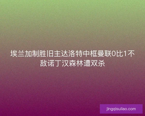 埃兰加制胜旧主达洛特中框曼联0比1不敌诺丁汉森林遭双杀