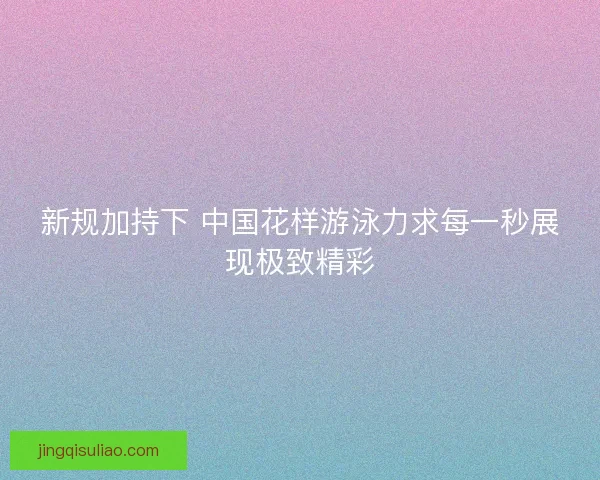 新规加持下 中国花样游泳力求每一秒展现极致精彩