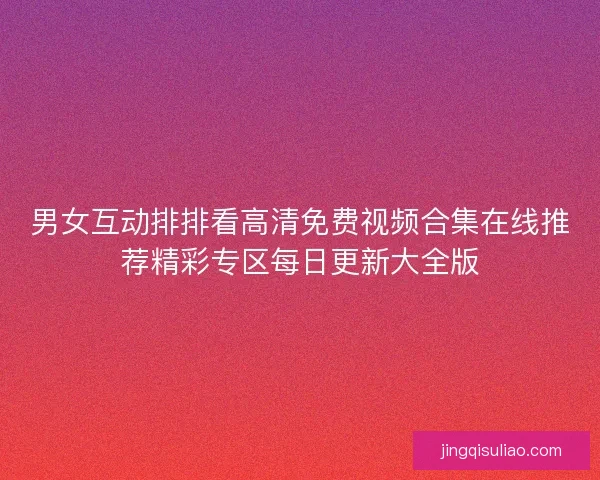 男女互动排排看高清免费视频合集在线推荐精彩专区每日更新大全版 男女互动排排看高清免费视频合集在线推荐精彩专区每日更新大全版