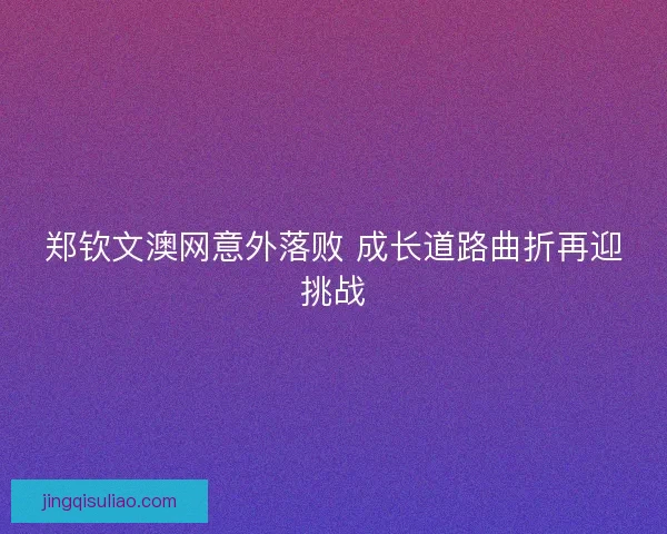 郑钦文澳网意外落败 成长道路曲折再迎挑战 郑钦文澳网意外落败 成长道路曲折再迎挑战