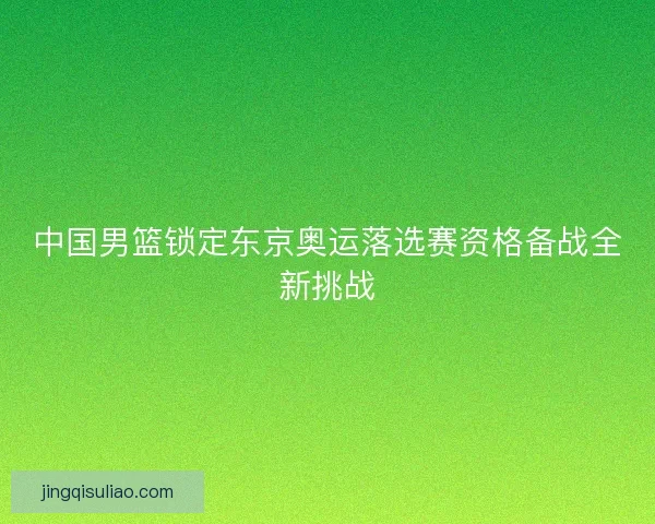 中国男篮锁定东京奥运落选赛资格备战全新挑战