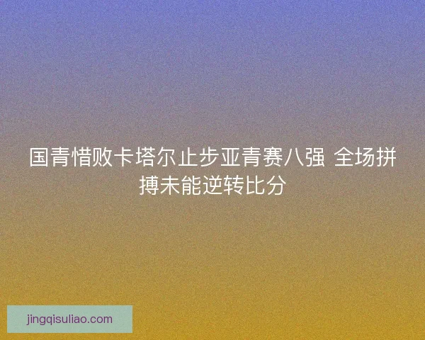 国青惜败卡塔尔止步亚青赛八强 全场拼搏未能逆转比分