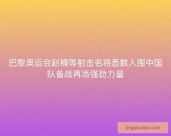 巴黎奥运会赵楠等射击名将悉数入围中国队备战再添强劲力量