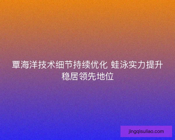 覃海洋技术细节持续优化 蛙泳实力提升稳居领先地位 覃海洋技术细节持续优化 蛙泳实力提升稳居领先地位