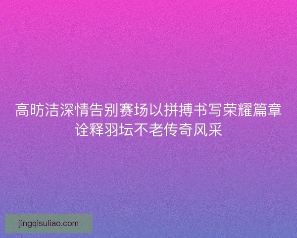 高昉洁深情告别赛场以拼搏书写荣耀篇章诠释羽坛不老传奇风采 高昉洁深情告别赛场以拼搏书写荣耀篇章诠释羽坛不老传奇风采