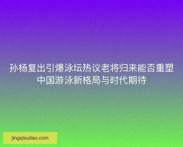 孙杨复出引爆泳坛热议老将归来能否重塑中国游泳新格局与时代期待