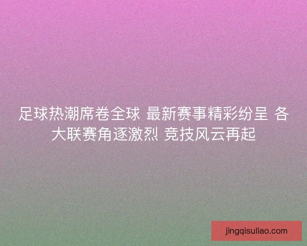 足球热潮席卷全球 最新赛事精彩纷呈 各大联赛角逐激烈 竞技风云再起