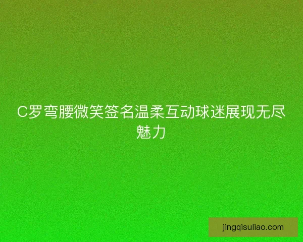 C罗弯腰微笑签名温柔互动球迷展现无尽魅力