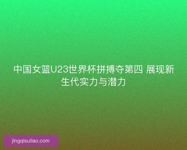 中国女篮U23世界杯拼搏夺第四 展现新生代实力与潜力